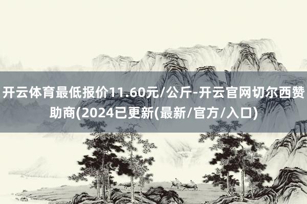 开云体育最低报价11.60元/公斤-开云官网切尔西赞助商(2024已更新(最新/官方/入口)