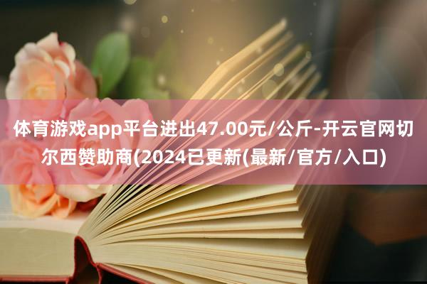 体育游戏app平台进出47.00元/公斤-开云官网切尔西赞助商(2024已更新(最新/官方/入口)