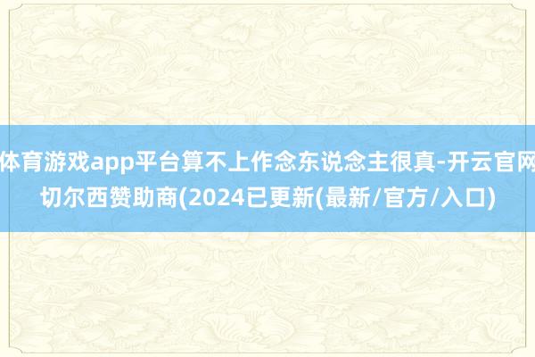 体育游戏app平台算不上作念东说念主很真-开云官网切尔西赞助商(2024已更新(最新/官方/入口)