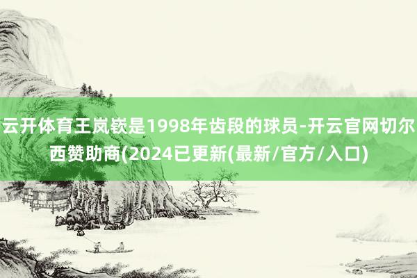 云开体育王岚嵚是1998年齿段的球员-开云官网切尔西赞助商(2024已更新(最新/官方/入口)