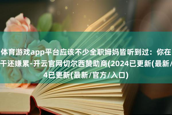 体育游戏app平台应该不少全职姆妈皆听到过：你在家什么皆不干还嫌累-开云官网切尔西赞助商(2024已更新(最新/官方/入口)