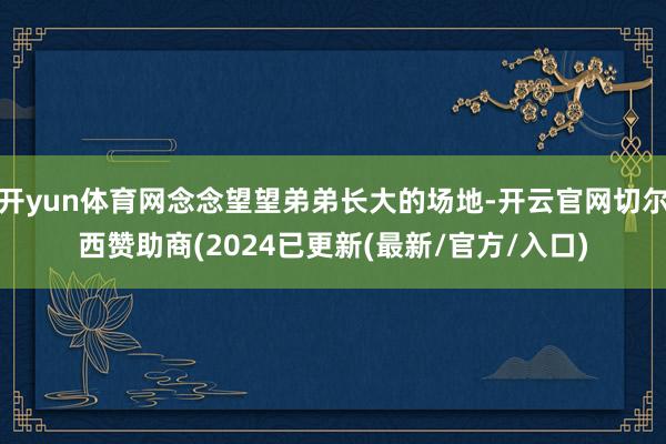 开yun体育网念念望望弟弟长大的场地-开云官网切尔西赞助商(2024已更新(最新/官方/入口)