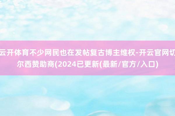 云开体育不少网民也在发帖复古博主维权-开云官网切尔西赞助商(2024已更新(最新/官方/入口)