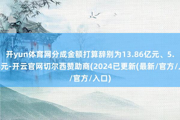 开yun体育网分成金额打算辞别为13.86亿元、5.16亿元-开云官网切尔西赞助商(2024已更新(最新/官方/入口)