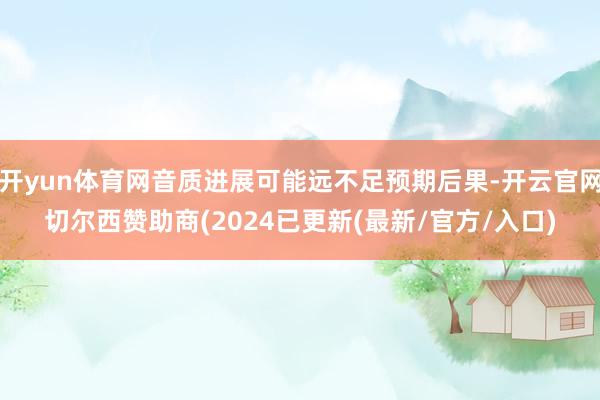 开yun体育网音质进展可能远不足预期后果-开云官网切尔西赞助商(2024已更新(最新/官方/入口)