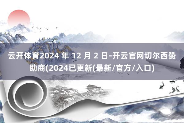 云开体育2024 年 12 月 2 日-开云官网切尔西赞助商(2024已更新(最新/官方/入口)