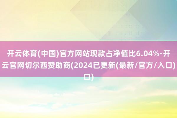 开云体育(中国)官方网站现款占净值比6.04%-开云官网切尔西赞助商(2024已更新(最新/官方/入口)