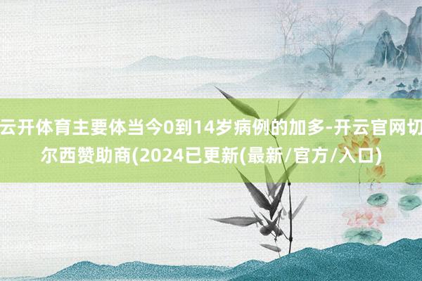 云开体育主要体当今0到14岁病例的加多-开云官网切尔西赞助商(2024已更新(最新/官方/入口)