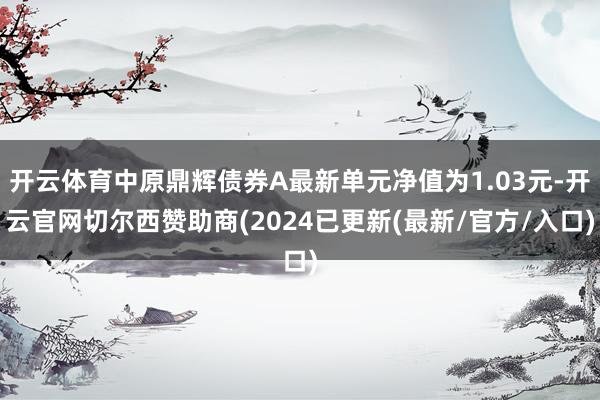 开云体育中原鼎辉债券A最新单元净值为1.03元-开云官网切尔西赞助商(2024已更新(最新/官方/入口)