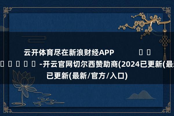 云开体育尽在新浪财经APP            													-开云官网切尔西赞助商(2024已更新(最新/官方/入口)