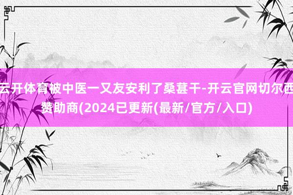 云开体育被中医一又友安利了桑葚干-开云官网切尔西赞助商(2024已更新(最新/官方/入口)