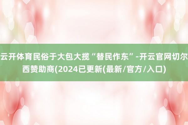 云开体育民俗于大包大揽“替民作东”-开云官网切尔西赞助商(2024已更新(最新/官方/入口)