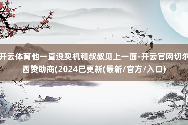 开云体育他一直没契机和叔叔见上一面-开云官网切尔西赞助商(2024已更新(最新/官方/入口)