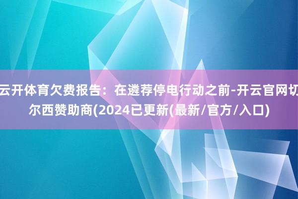 云开体育欠费报告：在遴荐停电行动之前-开云官网切尔西赞助商(2024已更新(最新/官方/入口)