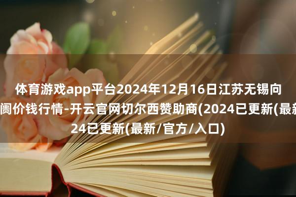 体育游戏app平台2024年12月16日江苏无锡向阳农居品大阛阓价钱行情-开云官网切尔西赞助商(2024已更新(最新/官方/入口)