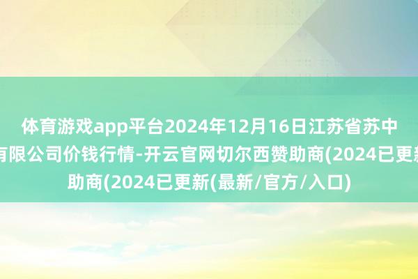 体育游戏app平台2024年12月16日江苏省苏中农副居品来回中心有限公司价钱行情-开云官网切尔西赞助商(2024已更新(最新/官方/入口)