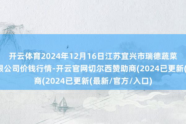 开云体育2024年12月16日江苏宜兴市瑞德蔬菜果品批发市集有限公司价钱行情-开云官网切尔西赞助商(2024已更新(最新/官方/入口)