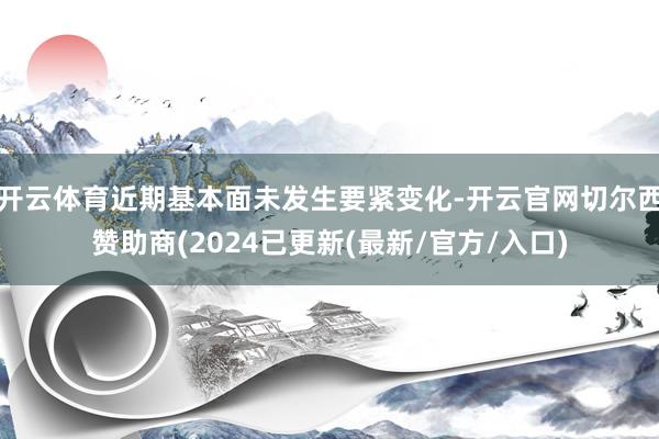 开云体育近期基本面未发生要紧变化-开云官网切尔西赞助商(2024已更新(最新/官方/入口)