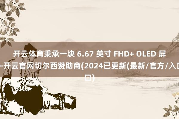 开云体育秉承一块 6.67 英寸 FHD+ OLED 屏幕-开云官网切尔西赞助商(2024已更新(最新/官方/入口)