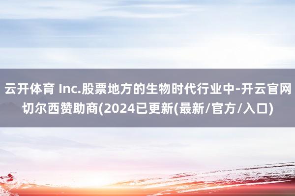 云开体育 Inc.股票地方的生物时代行业中-开云官网切尔西赞助商(2024已更新(最新/官方/入口)