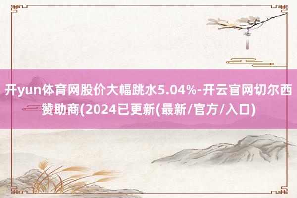 开yun体育网股价大幅跳水5.04%-开云官网切尔西赞助商(2024已更新(最新/官方/入口)