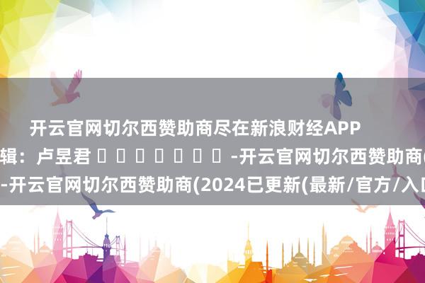 开云官网切尔西赞助商尽在新浪财经APP            						职守剪辑：卢昱君 							-开云官网切尔西赞助商(2024已更新(最新/官方/入口)