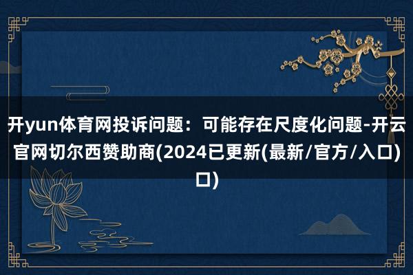 开yun体育网投诉问题：可能存在尺度化问题-开云官网切尔西赞助商(2024已更新(最新/官方/入口)