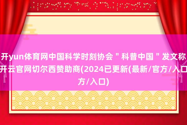 开yun体育网中国科学时刻协会＂科普中国＂发文称-开云官网切尔西赞助商(2024已更新(最新/官方/入口)