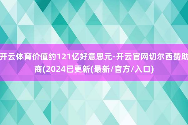 开云体育价值约121亿好意思元-开云官网切尔西赞助商(2024已更新(最新/官方/入口)