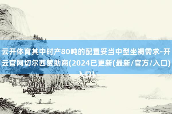 云开体育其中时产80吨的配置妥当中型坐褥需求-开云官网切尔西赞助商(2024已更新(最新/官方/入口)