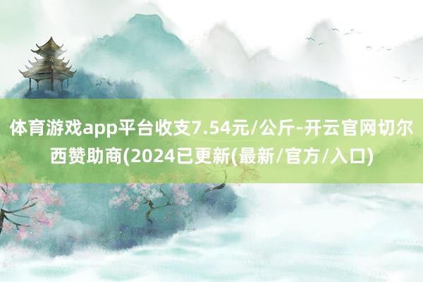 体育游戏app平台收支7.54元/公斤-开云官网切尔西赞助商(2024已更新(最新/官方/入口)