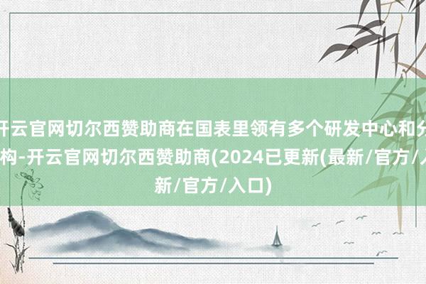 开云官网切尔西赞助商在国表里领有多个研发中心和分支机构-开云官网切尔西赞助商(2024已更新(最新/官方/入口)