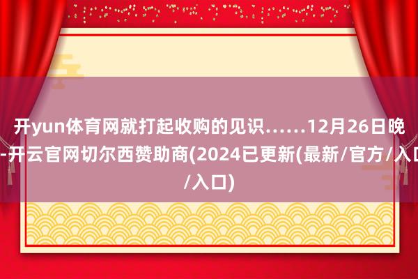 开yun体育网就打起收购的见识……　　12月26日晚间-开云官网切尔西赞助商(2024已更新(最新/官方/入口)