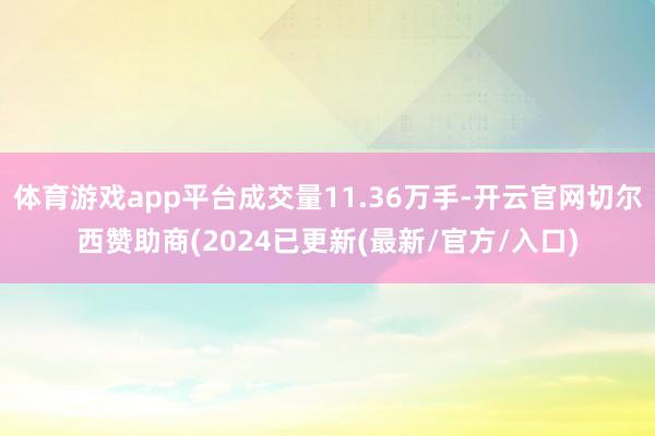 体育游戏app平台成交量11.36万手-开云官网切尔西赞助商(2024已更新(最新/官方/入口)