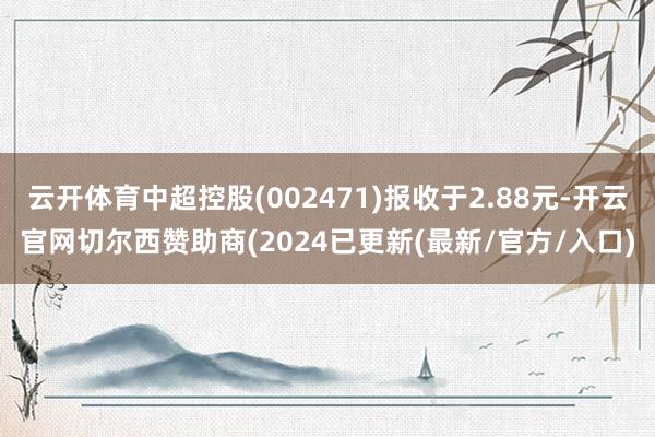 云开体育中超控股(002471)报收于2.88元-开云官网切尔西赞助商(2024已更新(最新/官方/入口)