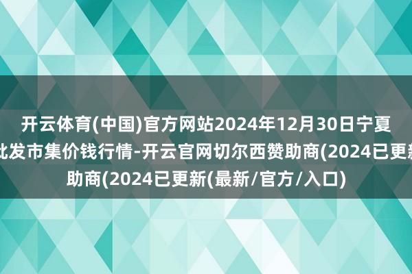 开云体育(中国)官方网站2024年12月30日宁夏四季鲜农居品轮廓批发市集价钱行情-开云官网切尔西赞助商(2024已更新(最新/官方/入口)