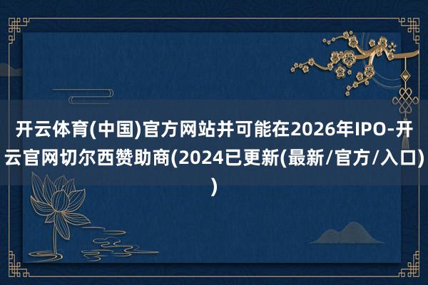 开云体育(中国)官方网站并可能在2026年IPO-开云官网切尔西赞助商(2024已更新(最新/官方/入口)