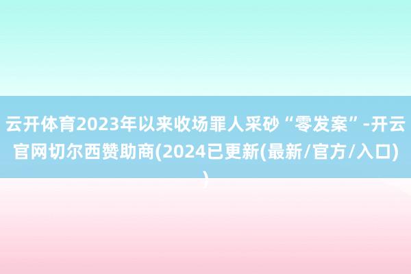 云开体育2023年以来收场罪人采砂“零发案”-开云官网切尔西赞助商(2024已更新(最新/官方/入口)