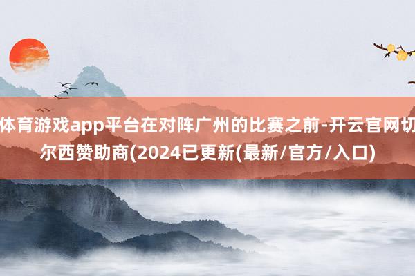 体育游戏app平台在对阵广州的比赛之前-开云官网切尔西赞助商(2024已更新(最新/官方/入口)