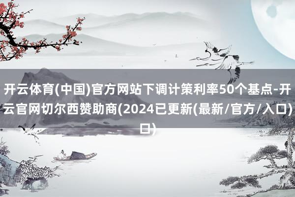 开云体育(中国)官方网站下调计策利率50个基点-开云官网切尔西赞助商(2024已更新(最新/官方/入口)