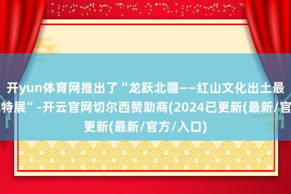 开yun体育网推出了“龙跃北疆——红山文化出土最大玉猪龙特展”-开云官网切尔西赞助商(2024已更新(最新/官方/入口)