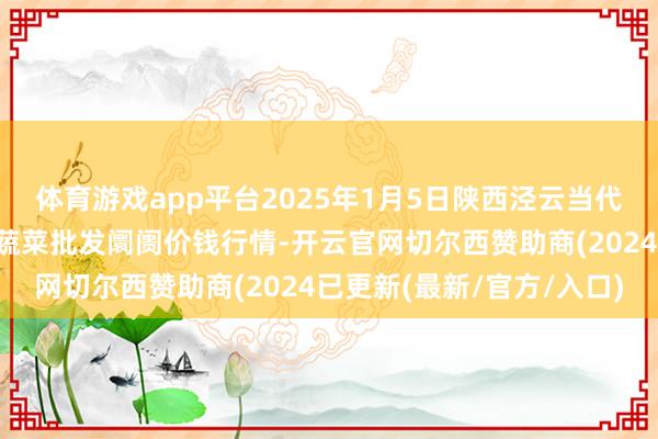 体育游戏app平台2025年1月5日陕西泾云当代农业股份有限公司云阳蔬菜批发阛阓价钱行情-开云官网切尔西赞助商(2024已更新(最新/官方/入口)