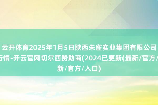 云开体育2025年1月5日陕西朱雀实业集团有限公司价钱行情-开云官网切尔西赞助商(2024已更新(最新/官方/入口)