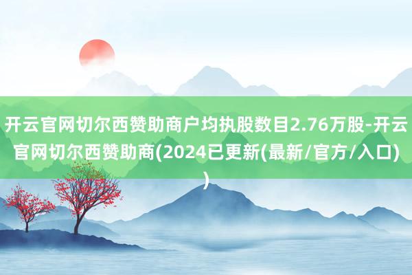 开云官网切尔西赞助商户均执股数目2.76万股-开云官网切尔西赞助商(2024已更新(最新/官方/入口)