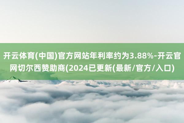 开云体育(中国)官方网站年利率约为3.88%-开云官网切尔西赞助商(2024已更新(最新/官方/入口)