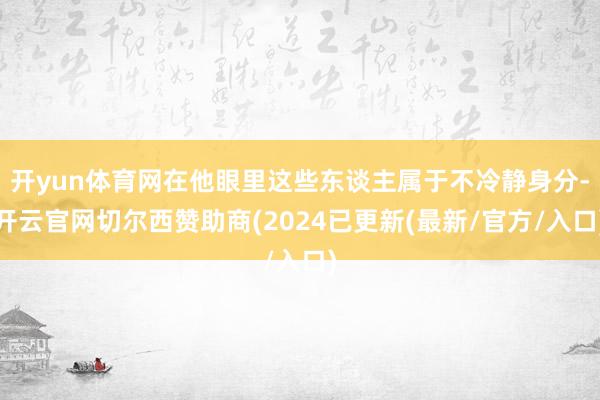 开yun体育网在他眼里这些东谈主属于不冷静身分-开云官网切尔西赞助商(2024已更新(最新/官方/入口)