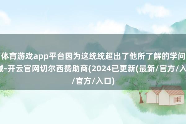 体育游戏app平台因为这统统超出了他所了解的学问领域-开云官网切尔西赞助商(2024已更新(最新/官方/入口)