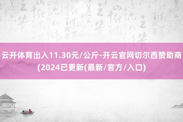 云开体育出入11.30元/公斤-开云官网切尔西赞助商(2024已更新(最新/官方/入口)