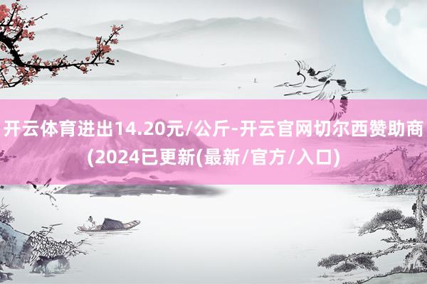 开云体育进出14.20元/公斤-开云官网切尔西赞助商(2024已更新(最新/官方/入口)