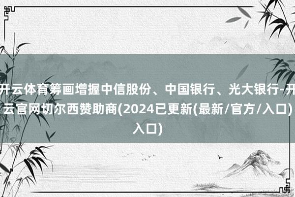 开云体育筹画增握中信股份、中国银行、光大银行-开云官网切尔西赞助商(2024已更新(最新/官方/入口)